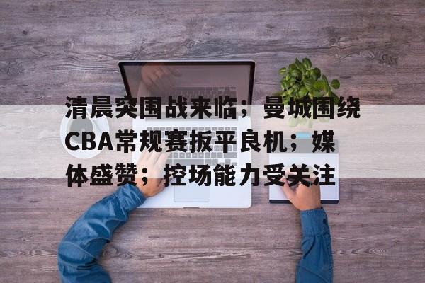 九游-关于清晨突围战来临；曼城围绕CBA常规赛扳平良机；媒体盛赞；控场能力受关注的信息