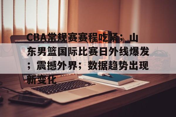 开云-关于CBA常规赛赛程吃紧；山东男篮国际比赛日外线爆发；震撼外界；数据趋势出现新变化的信息