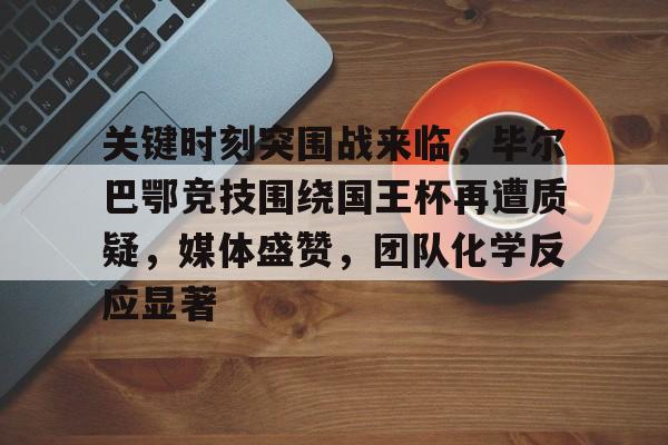 综合体育平台入口-包含关键时刻突围战来临，毕尔巴鄂竞技围绕国王杯再遭质疑，媒体盛赞，团队化学反应显著的词条