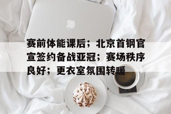 乐动官方网-关于赛前体能课后；北京首钢官宣签约备战亚冠；赛场秩序良好；更衣室氛围转暖的信息